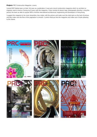 Project: PRC Construction Magazine: covers
I joined ROF Media team on their 3rd year as a publication. It was just a local construction magazine which no architect or
engineer want to look at. During my 8 years with the magazine, I have revamp its layout, logo, photography direction. uring this
period, the team as able to acquire 90% of all the international architectural, engineering and developers in Hong Kong.
I suggest the magazine to be more streamline, less clutter, edit the picture and make sure the client give us the best of picture,
and also make sure the ﬂow of the pagination is smooth. I control what put into the magazine and make sure it looks pleasing
to the clients.
Nov/Dec 2006 issue 30
HongKong/PRC$39
International Council of Interior Architects &
Des
igners
2006 Asia Paciﬁc Interior Design
Bienni
alAw
ardinassociationwithGuangzhouDesignWeek
Apr/May 2009 Issue 43
HongKong/PRC$39
P a c i f i c R i m C o n s t r u c t i o n
ISSN 1684-1956
Future Forms
Excellence Century Centre Shenzhen
Central Embassy Bangkok
Innovation Tower Hong Kong
2010 Issue 50
HongKong/PRC$39
P a c i f i c R i m C o n s t r u c t i o n
ISSN 1684-1956
Inside:
Atelier Brückner
Quality Building Awards 2010
- ION Orchard, Singapore
- HKCEC Atrium Link Extension
- Upper Ngau Tau Kok Estate
Gammon Construction
J. Roger Preston
2013 Issue 64
HongKong/PRC$39
P a c i f i c R i m C o n s t r u c t i o n
ISSN 1684-1956
Inside:
At Jerde Places it’s all about Experience
ACO - global drainage system experts
ShanghaiTower completes Pudong triple trio
ARQ discuss evolutions in hotel design
Amtico launch 2013 Signature Collection
Cultural respect the key
to Atkins success
2012 Issue 63
HongKong/PRC$39
P a c i f i c R i m C o n s t r u c t i o n
ISSN 1684-1956
Inside:
On trend – new coloured stainless steel
Saving Hong Kong’s remainingTong Laus
FirstWKCD project awarded to RLP JV
Sai Kung campus embraces sustainability
Benoycreatesboldnewmixed-usedestinationinBeijing
2013 Issue 69
HongKong/PRC$39
P a c i f i c R i m C o n s t r u c t i o n
ISSN 1684-1956
Inside:
Australia’s world renowned architectural icon turns 40
St. Legere craft inspired landscapes for swanky Bali resorts
Henderson Land unveils a new home away from home
LW Design Group brings fresh design sophistication to Asia
GeneraliTower opens after a landmark refurbishment
URBANPROJECTS scores a Perfect 10
 