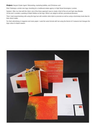 Project: Harpers Estate Agent: Rebranding, marketing leaﬂets, and Christmas card.
Brief: Redesign a whole new logo, branding for a traditional estate agency in High Street Kensington, London.
Solution: After my chat with the client. one of the three approach was to create a feel of ﬁne art and high class lifestyle.
At the end I consider a painting of Mark Rothko as the logo. Which can adapt to all their promotional literature.
Then I start experimenting with using the logo but with another artist style to promote as well as using a doomsday book idea for
their direct mailer.
For their advertising in magazine and news paper. I used the same format with but using the theme of 4 seasons but changes the
logo colour to depict season.
 