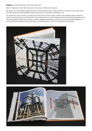Project: Hip Hing Construction: 50th anniversary book
Brief: A celebration of their 50th anniversary with a serious of their iconic projects .
Hip Hing is one of the biggest building contractor in Hong Kong and Macau. They had built: Convention Centre, Lippo Centre,
The Peak, Tamar Government Building, Hong Kong Disney, K11, Cyberport., MGM Macau...etc
This project has took 6 months to complete due to the dark dull winter weather. As 90% of the buildings need to reshoot to
show it is still as stunning as it was ﬁrst built. I was involved from start to ﬁnish. Starting with how the project is being ﬂow across
the book, designing of the book, checking on writers, suggesting quotations to pull out, and art direct the photographers, as
well as going to all meetings to liaise with clients and marketing team, a swell as controlling the time sechdule.
 