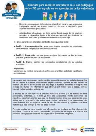- Docentes conocedores del contenido disciplinar: para lo cual se requiere
inteligencia verbal, un amplio repertorio docente y motivación para
alcanzar las metas propuestas.
- Adaptabilidad al contexto: se debe valorar la relevancia de los objetivos
actuales y planeados frente a la situación nacional, en términos de
contenido, estructura y contexto de enseñanza-aprendizaje.
4. El documento con el análisis contendrá los siguientes ítems:
● PASO 1. Conceptualización: este paso implica describir las principales
características de práctica educativa (contexto).
● PASO 2. Desarrollo: en este paso se debe dar cuenta de las acciones
precisas que desarrollan los estudiantes.
 PASO 3. Cierre: escribir las principales conclusiones de su práctica
educativa.
Importante:
Marcar con su nombre completo el archivo con el análisis solicitado y publicarlo
en Slideshare.
La escuela está cambiando, y este cambio es posible porque los estudiantes que hoy
en día llegan a nuestras instituciones exigen cambios urgentes en las formas de
orientar una clase, el estudiante que hoy llega a nuestras escuelas y colegios trae
consigo un mundo de información que observe del mundo que lo rodea, familia,
internet, redes sociales, amigos, etc.
El mundo es un libro que se le presenta cada día al niño y él se apropia de este
aprendizaje, entonces, si el niño ya trae ese aprendizaje donde quedamos los
maestros, pues bien, pienso que aquí no desaparecemos si no que pasaríamos a ser
vitales en la orientación de estos aprendizajes, seriamos unos operadores del
conocimientos, los encargados desde la escuela de orientar y organizar todo este
material que trae consigo el niño de edad escolar.
Por este motivo se hace urgente que el maestro, se involucre en los intereses del
estudiante, conozca su mundo, su contexto, y a partir de allí empiece a orientar sus
prácticas pedagógicas con el fin de organizar el aprendizaje del joven.
 