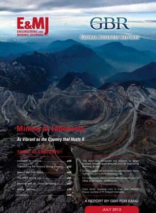 JULY 2012
A REPORT BY GBR FOR E&MJ
Mining in Indonesia
As Vibrant as the Country that Hosts It
TABLE OF CONTENTS
This report was researched and prepared by Global
Business Reports (www.gbreports.com) for Engineering
& Mining Journal.
Editorial researched and written by Caroline Stern, Karim
El Badrawy and Camille Nedelec-Lucas.
For more details, please contact info@gbreports.com, or
follow us on Twitter: @GBReports.
Cover photo: Grasberg mine in Irian Jaya, Western
Papua, courtesy of PT Freeport Indonesia.
Indonesia: an overview..................................p50
Transforming the Nation’s Mining Industry......p52
Beyond the Coal Space................................p60
The 2009 Mining Law..................................p66
Interview with Dr. Simon Sembiring...............p67
Mining Services...........................................p74
Conclusion ..................................................p82
 