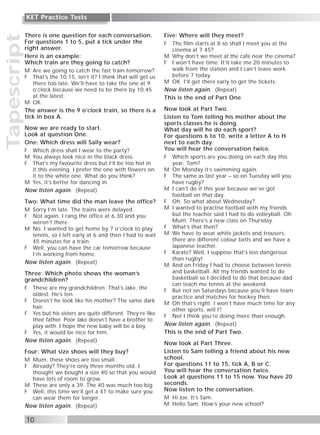 Tapescript
10
KET Practice Tests
There is one question for each conversation.
For questions 1 to 5, put a tick under the
right answer.
Here is an example:
Which train are they going to catch?
M Are we going to catch the fast train tomorrow?
F That’s the 10.15, isn’t it? I think that will get us
there too late. We’ll have to take the one at 9
o’clock because we need to be there by 10.45
at the latest.
M OK.
The answer is the 9 o’clock train, so there is a
tick in box A.
Now we are ready to start.
Look at question One.
One: Which dress will Sally wear?
F Which dress shall I wear to the party?
M You always look nice in the black dress.
F That’s my favourite dress but I’ll be too hot in
it this evening. I prefer the one with flowers on
it to the white one. What do you think?
M Yes, it’s better for dancing in.
Now listen again. (Repeat)
Two: What time did the man leave the office?
M Sorry I’m late. The trains were delayed.
F Not again. I rang the office at 6.30 and you
weren’t there.
M No. I wanted to get home by 7 o’clock to play
tennis, so I left early at 6 and then I had to wait
45 minutes for a train.
F Well, you can have the car tomorrow because
I’m working from home.
Now listen again. (Repeat)
Three: Which photo shows the woman’s
grandchildren?
F These are my grandchildren. That’s Jake, the
oldest. He’s ten.
F Doesn’t he look like his mother? The same dark
hair.
F Yes but his sisters are quite different. They’re like
their father. Poor Jake doesn’t have a brother to
play with. I hope the new baby will be a boy.
F Yes, it would be nice for him.
Now listen again. (Repeat)
Four: What size shoes will they buy?
M Mum, these shoes are too small.
F Already? They’re only three months old. I
thought we bought a size 40 so that you would
have lots of room to grow.
M These are only a 39. The 40 was much too big.
F Well, this time we’ll get a 41 to make sure you
can wear them for longer.
Now listen again. (Repeat)
Five: Where will they meet?
F The film starts at 8 so shall I meet you at the
cinema at 7.45?
M Why don’t we meet at the café near the cinema?
F I won’t have time. It’ll take me 20 minutes to
walk from the station and I can’t leave work
before 7 today.
M OK. I’ll get there early to get the tickets.
Now listen again. (Repeat)
This is the end of Part One.
Now look at Part Two.
Listen to Tom telling his mother about the
sports classes he is doing.
What day will he do each sport?
For questions 6 to 10, write a letter A to H
next to each day.
You will hear the conversation twice.
F Which sports are you doing on each day this
year, Tom?
M On Monday it’s swimming again.
F The same as last year – so on Tuesday will you
have rugby?
M I can’t do it this year because we’ve got
football on that day.
F Oh. So what about Wednesday?
M I wanted to practise football with my friends
but the teacher said I had to do volleyball. Oh
Mum. There’s a new class on Thursday.
F What’s that then?
M We have to wear white jackets and trousers,
there are different colour belts and we have a
Japanese teacher.
F Karate? Well, I suppose that’s less dangerous
than rugby!
M And on Friday I had to choose between tennis
and basketball. All my friends wanted to do
basketball so I decided to do that because dad
can teach me tennis at the weekend.
F But not on Saturdays because you’ll have team
practice and matches for hockey then.
M Oh that’s right. I won’t have much time for any
other sports, will I?
F No! I think you’re doing more than enough.
Now listen again. (Repeat)
This is the end of Part Two.
Now look at Part Three.
Listen to Sam telling a friend about his new
school.
For questions 11 to 15, tick A, B or C.
You will hear the conversation twice.
Look at questions 11 to 15 now. You have 20
seconds.
Now listen to the conversation.
M Hi Joe. It’s Sam.
M Hello Sam. How’s your new school?
 