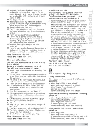 Tapescript
11
KET Practice Tests
M It’s good, but it’s so big I keep getting lost.
And I’m very tired because I have to get up
earlier. I have to be in class at 8.30 so I have to
get to school by 8.15 – before I used to leave
home at 8.45.
M But do you like it?
M It’s strange without my old friends and the
journey to school is longer, but the sport is really
good; they’ve even got a swimming pool.
M What are the other boys like?
M They’re nice enough but they don’t listen to
the music we like and they all like Manchester
United.
M That’s terrible. Are the teachers better?
M They’re not as boring anyway, and most of
them are young so they have new ways of
teaching. They are also easier to get on with;
you can tell them your problems.
M Mmmm. So are you doing all the same
subjects?
M I have to learn another language. I’ve decided to
do Spanish. My Dad said I should do Russian or
Chinese – but they’ll be too difficult for me...
Now listen again. (Repeat)
This is the end of Part Three.
Now look at Part Four.
You will hear a conversation about a holiday
job in a hotel.
Listen and complete questions 16 to 20.
You will hear the conversation twice.
M Hello. This is Seaview Hotel. Jack speaking. Can
I help you?
F Yes. My name’s Isabelle Cummings. I’m ringing
to see if you have any holiday jobs for students
this summer.
M I’m afraid all the waitress jobs have gone, but
we have some jobs for cleaners left.
F That’s OK. When do you need people to start?
M Our busy time starts on 25 July, so we’d like
new workers to start on 15 July so they can
learn the job.
F Fine. And how many hours per day is it?
M We only have part-time work in the mornings
from 8 to 12, so you’ll have your afternoons
free.
F Oh that’s good. And how much does it pay?
M Have you worked for us before?
F No.
M So you’ll get £6.00 per hour, otherwise you’d
get £6.50.
F I see. And who should I talk to if I want the job?
M The hotel manager – her name’s Mrs Pertwee;
that’s P E R T W, DOUBLE E.
F Great. Thanks very much for your help.
Now listen again. (Repeat)
This is the end of Part Four.
Now look at Part Five.
You will hear a tour guide in a museum
giving some information to visitors.
Listen and complete questions 21 to 25.
You will hear the information twice.
F I’d like to tell you all about our special summer
holiday activities for children at the Science
Museum today. This afternoon we have a special
show about fire. The children will find this very
exciting, but for younger children it may be a
little frightening so it’s only for 7 to 12 year olds.
That’s on in the main hall next to the main
entrance where you bought your tickets. The
cost for this show is £1.50 for adults and it’s free
for children. Unfortunately, because of safety
rules, children must have an adult with them.
The show lasts for one hour and starts at 2.30.
If you want to see the show you must get there
early because there is only space for fifty
children. Adults can stand at the back.
If you would like any more information about
the show, please come and ask me or any of
the other guides you see on your tour of the
museum. May I remind you that the museum
will close today at 6.30. Thank you for
listening. I hope you enjoy your visit.
Now listen again. (Repeat)
This is the end of Part Five.
This is the end of the test.
Test 2, Paper 3 – Speaking, Part 1
Giving information
If you are a student, answer the following
questions:
M What do you think of your school?
What subjects do you study at school?
Which is your favourite subject?
Why do you like it?
Tell me something about your school.
If you are at university, answer the following
questions:
M What do you study at university?
Why did you choose this course?
What do you like about it?
Is there anything you don’t like?
Tell me something about your university.
If you are working, answer the following
questions:
M What do you do?
What do you like about your job?
Is there anything you don’t like about your job?
Tell me something about your working day.
CD 1
5
 