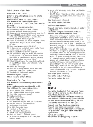 Tapescript
13
KET Practice Tests
This is the end of Part Two.
Now look at Part Three.
Listen to Eric asking Fred about his trip to
New Zealand.
For questions 11 to 15, tick A, B or C.
You will hear the conversation twice.
Look at questions 11 to 15 now. You have 20
seconds.
Now listen to the conversation.
M I’m planning my trip to New Zealand.
M Oh yes? What do you want to know?
M How much did you spend while you were there?
M I spent $1250 with the flight which was about
$500, and while I was there I spent $750.
M Which month is it best to go in?
M I went in December but it was very hot. I think
anytime after August would be OK, say in
October.
M Right. And you stayed for 14 days?
M 18 days, so two and a half weeks really. Three
weeks would be much better.
M Was it easy to travel around by bus?
M Yes, you can do it by bus, but it was cheaper
for me to rent a car with three friends. It was
also easier to take our bikes with us that way.
M What was the best place you visited?
M I liked Milford Sound the most, but my friends
all loved Mount Cook. Lake Tekapo is really
beautiful too.
M Where did you stay?
M In rooms in family houses. Hotels were too
expensive. Next time I go I’ll camp.
M Thanks Fred. That’s really useful.
Now listen again. (Repeat)
This is the end of Part Three.
Now look at Part Four.
You will hear a man booking some theatre
tickets.
Listen and complete questions 16 to 20.
You will hear the conversation twice.
F World Theatre. Can I help you?
M Yes. I’d like to book some tickets, please.
F Can I take your name, please?
M It’s Danny Birch.
F Which play is it for?
M It’s called The Time.
F OK. And when do you want the tickets for?
M Are you open on 28th December?
F We’re closed I’m afraid.
M So 29th December then.
F 3 o’clock or 7 o’clock?
M The afternoon show, please.
F Which seats would you like?
M We’d like four £12.50 seats, please.
F So that’s £50 altogether. Can I take your
address please?
M Yes. It’s 53 Woodham Street. That’s W, double
O D H A M
F OK, Mr Birch, I’ll get these tickets sent out to
you as soon as possible. Now, how would you
like to pay?...
Now listen again. (Repeat)
This is the end of Part Four.
Now look at Part Five.
You will hear some information about a story
competition.
Listen and complete questions 21 to 25.
You will hear the information twice.
F The winner of this year’s National Story
competition for children is Fiona McGowan.
Fiona lives in Scotland with her parents, her
two brothers and her dog. Fiona is one of our
youngest winners ever, at only 13, but not the
youngest, that was in 1995 when Tom Bradwell
won aged just 12.
Fiona’s story is about a young girl who leaves
her home in Glasgow to go to live in the north
of Canada, where she has a strange adventure.
The story is called Makkovik, that’s M A double
K O V I K, which is where the story takes place.
It’s very well-written and I’m sure all young
people will enjoy it. Fiona’s story was chosen
out of one thousand stories and I’m very
pleased to give her her prize of £500. Don’t
worry if you didn’t win this time, you can have
another go in our next competition which
closes on December 31st. Good luck to you all
and well done again to Fiona.
Now listen again. (Repeat)
This is the end of Part Five.
This is the end of the test.
TEST 4
This is the Key English Test Listening Paper.
There are five parts to the test: Parts One,
Two, Three, Four and Five.
We will now stop for a moment before we
start the test. Please ask any questions now
because you mustn’t speak during the test.
Look at the instructions for Part One.
You will hear five short conversations.
You will hear each conversation twice.
There is one question for each conversation.
For questions 1 to 5, put a tick under the
right answer.
Here is an example:
Which train are they going to catch?
CD 2
2
 