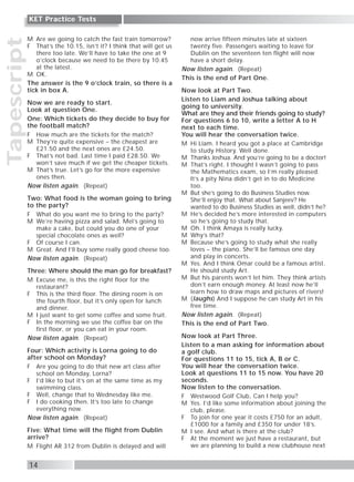 Tapescript
14
KET Practice Tests
M Are we going to catch the fast train tomorrow?
F That’s the 10.15, isn’t it? I think that will get us
there too late. We’ll have to take the one at 9
o’clock because we need to be there by 10.45
at the latest.
M OK.
The answer is the 9 o’clock train, so there is a
tick in box A.
Now we are ready to start.
Look at question One.
One: Which tickets do they decide to buy for
the football match?
F How much are the tickets for the match?
M They’re quite expensive – the cheapest are
£21.50 and the next ones are £24.50.
F That’s not bad. Last time I paid £28.50. We
won’t save much if we get the cheaper tickets.
M That’s true. Let’s go for the more expensive
ones then.
Now listen again. (Repeat)
Two: What food is the woman going to bring
to the party?
F What do you want me to bring to the party?
M We’re having pizza and salad. Mel’s going to
make a cake, but could you do one of your
special chocolate ones as well?
F Of course I can.
M Great. And I’ll buy some really good cheese too.
Now listen again. (Repeat)
Three: Where should the man go for breakfast?
M Excuse me, is this the right floor for the
restaurant?
F This is the third floor. The dining room is on
the fourth floor, but it’s only open for lunch
and dinner.
M I just want to get some coffee and some fruit.
F In the morning we use the coffee bar on the
first floor, or you can eat in your room.
Now listen again. (Repeat)
Four: Which activity is Lorna going to do
after school on Monday?
F Are you going to do that new art class after
school on Monday, Lorna?
F I’d like to but it’s on at the same time as my
swimming class.
F Well, change that to Wednesday like me.
F I do cooking then. It’s too late to change
everything now.
Now listen again. (Repeat)
Five: What time will the flight from Dublin
arrive?
M Flight AR 312 from Dublin is delayed and will
now arrive fifteen minutes late at sixteen
twenty five. Passengers waiting to leave for
Dublin on the seventeen ten flight will now
have a short delay.
Now listen again. (Repeat)
This is the end of Part One.
Now look at Part Two.
Listen to Liam and Joshua talking about
going to university.
What are they and their friends going to study?
For questions 6 to 10, write a letter A to H
next to each time.
You will hear the conversation twice.
M Hi Liam. I heard you got a place at Cambridge
to study History. Well done.
M Thanks Joshua. And you’re going to be a doctor!
M That’s right. I thought I wasn’t going to pass
the Mathematics exam, so I’m really pleased.
It’s a pity Nina didn’t get in to do Medicine
too.
M But she’s going to do Business Studies now.
She’ll enjoy that. What about Sanjeev? He
wanted to do Business Studies as well, didn’t he?
M He’s decided he’s more interested in computers
so he’s going to study that.
M Oh. I think Amaya is really lucky.
M Why’s that?
M Because she’s going to study what she really
loves – the piano. She’ll be famous one day
and play in concerts.
M Yes. And I think Omar could be a famous artist.
He should study Art.
M But his parents won’t let him. They think artists
don’t earn enough money. At least now he’ll
learn how to draw maps and pictures of rivers!
M (laughs) And I suppose he can study Art in his
free time.
Now listen again. (Repeat)
This is the end of Part Two.
Now look at Part Three.
Listen to a man asking for information about
a golf club.
For questions 11 to 15, tick A, B or C.
You will hear the conversation twice.
Look at questions 11 to 15 now. You have 20
seconds.
Now listen to the conversation.
F Westwood Golf Club, Can I help you?
M Yes. I’d like some information about joining the
club, please.
F To join for one year it costs £750 for an adult,
£1000 for a family and £350 for under 18’s.
M I see. And what is there at the club?
F At the moment we just have a restaurant, but
we are planning to build a new clubhouse next
 