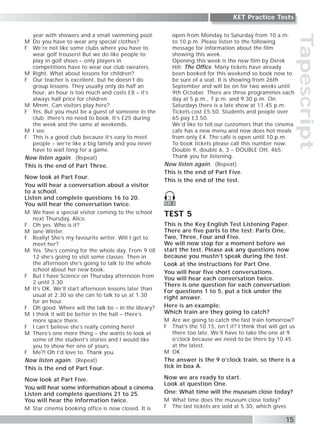 Tapescript
15
KET Practice Tests
year with showers and a small swimming pool.
M Do you have to wear any special clothes?
F We’re not like some clubs where you have to
wear golf trousers! But we do like people to
play in golf shoes – only players in
competitions have to wear our club sweaters.
M Right. What about lessons for children?
F Our teacher is excellent, but he doesn’t do
group lessons. They usually only do half an
hour, an hour is too much and costs £8 – it’s
always half price for children.
M Mmm. Can visitors play here?
F Yes. But you must be a guest of someone in the
club; there’s no need to book. It’s £25 during
the week and the same at weekends.
M I see.
F This is a good club because it’s easy to meet
people – we’re like a big family and you never
have to wait long for a game.
Now listen again. (Repeat)
This is the end of Part Three.
Now look at Part Four.
You will hear a conversation about a visitor
to a school.
Listen and complete questions 16 to 20.
You will hear the conversation twice.
M We have a special visitor coming to the school
next Thursday, Alice.
F Oh yes. Who is it?
M Jane Winter.
F Really! She’s my favourite writer. Will I get to
meet her?
M Yes. She’s coming for the whole day. From 9 till
12 she’s going to visit some classes. Then in
the afternoon she’s going to talk to the whole
school about her new book.
F But I have Science on Thursday afternoon from
2 until 3.30
M It’s OK. We’ll start afternoon lessons later than
usual at 2.30 so she can to talk to us at 1.30
for an hour.
F Oh good. Where will the talk be – in the library?
M I think it will be better in the hall – there’s
more space there.
F I can’t believe she’s really coming here!
M There’s one more thing – she wants to look at
some of the student’s stories and I would like
you to show her one of yours.
F Me?! Oh I’d love to. Thank you.
Now listen again. (Repeat)
This is the end of Part Four.
Now look at Part Five.
You will hear some information about a cinema.
Listen and complete questions 21 to 25.
You will hear the information twice.
M Star cinema booking office is now closed. It is
open from Monday to Saturday from 10 a.m.
to 10 p.m. Please listen to the following
message for information about the film
showing this week.
Opening this week is the new film by Derek
Hill; The Office. Many tickets have already
been booked for this weekend so book now to
be sure of a seat. It is showing from 26th
September and will be on for two weeks until
9th October. There are three programmes each
day at 5 p.m., 7 p.m. and 9.30 p.m. On
Saturdays there is a late show at 11.45 p.m.
Tickets cost £5.50. Students and people over
65 pay £3.50.
We’d like to tell our customers that the cinema
cafe has a new menu and now does hot meals
from only £4. The café is open until 10 p.m.
To book tickets please call this number now:
Double 9, double 6, 3 – DOUBLE OH, 465.
Thank you for listening.
Now listen again. (Repeat)
This is the end of Part Five.
This is the end of the test.
TEST 5
This is the Key English Test Listening Paper.
There are five parts to the test: Parts One,
Two, Three, Four and Five.
We will now stop for a moment before we
start the test. Please ask any questions now
because you mustn’t speak during the test.
Look at the instructions for Part One.
You will hear five short conversations.
You will hear each conversation twice.
There is one question for each conversation.
For questions 1 to 5, put a tick under the
right answer.
Here is an example:
Which train are they going to catch?
M Are we going to catch the fast train tomorrow?
F That’s the 10.15, isn’t it? I think that will get us
there too late. We’ll have to take the one at 9
o’clock because we need to be there by 10.45
at the latest.
M OK.
The answer is the 9 o’clock train, so there is a
tick in box A.
Now we are ready to start.
Look at question One.
One: What time will the museum close today?
M What time does the museum close today?
F The last tickets are sold at 5.30, which gives
CD 2
3
 
