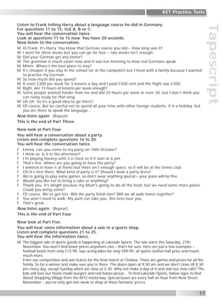 Tapescript
Listen to Frank telling Harry about a language course he did in Germany.
For questions 11 to 15, tick A, B or C.
You will hear the conversation twice.
Look at questions 11 to 15 now. You have 20 seconds.
Now listen to the conversation.
M Hi Frank. It’s Harry. You know that German course you did – How long was it?
M I went for three weeks but you can go for four – two weeks isn’t enough.
M Did your German get any better?
M The grammar is much easier now and it was fun listening to how real Germans speak.
M Mmm. Where’s the best place to stay?
M It’s cheaper if you stay in the school (or at the campsite!) but I lived with a family because I wanted
to practise my German.
M So how much did you spend?
M It costs £300 per week for 3 lessons a day and I paid £500 rent and the flight was £200.
M Right. Are 15 hours of lessons per week enough?
M Some people worked harder than me and did 25 hours per week or even 30, but I don’t think you
can really study for that long.
M Uh Uh. So it’s a good idea to go there?
M Of course. But be careful not to spend all your time with other foreign students. It is a holiday, but
you are there to speak the language...
Now listen again. (Repeat)
This is the end of Part Three.
Now look at Part Four.
You will hear a conversation about a party.
Listen and complete questions 16 to 20.
You will hear the conversation twice.
F Emma, can you come to my party on 18th October?
F I think so. Is it in the afternoon?
F I’m playing hockey until 3 o’clock so it’ll start at 6 pm.
F That’s fine. Where are you going to have the party?
F I wanted to have it at home but there isn’t enough space, so it will be at the tennis club.
F Oh It’s nice there. What kind of party is it? Should I wear a party dress?
F We’re going to play some games, so don’t wear anything special – your jeans will be fine.
F Would you like me to bring a cake or anything?
F Thank you. It’s alright because my Mum’s going to do all the food, but we need some more plates.
Could you bring some?
F Of course. We’ve got lots. Will the party finish late? Will we all walk home together?
F You won’t need to walk. My aunt can take you. She lives near you.
F That’s great...
Now listen again. (Repeat)
This is the end of Part Four.
Now look at Part Five.
You will hear some information about a sale in a sports shop.
Listen and complete questions 21 to 25.
You will hear the information twice.
M The biggest sale of sports goods is happening at Lakeside Sports. The sale starts this Saturday, 27th
November. You won’t find lower prices anywhere else – that’s for sure. Here are just a few examples –
football boots from only £15.99, top racing bikes for only £89.99, all sports clothes half price and much,
much more.
Enter our competition and win tickets for the final match at Chelsea. There are games and prizes for all the
family. So be a winner and make sure you’re there. The doors open at 9.30 am and we don’t close till 8.30
pm every day, except Sunday when we close at 5.30. Why not make a day of it and visit our new café? The
kids will love our home made burgers and real Italian pizzas... To find Lakeside Sports, follow signs to Red
Wood Shopping Village from the M12 motorway. Special buses are every half an hour from New Street.
Remember – you’ve only got one week to shop at these fantastic prices.
17
KET Practice Tests
 