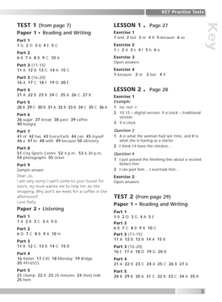 Key
3
KET Practice Tests
TEST 1 (from page 7)
Paper 1 Reading and Writing
Part 1
1 G 2 D 3 A 4 E 5 C
Part 2
6 B 7 A 8 B 9 C 10 A
Part 3 (11-15)
11 A 12 B 13 C 14 A 15 C
Part 3 (16-20)
16 A 17 C 18 F 19 D 20 E
Part 4
21 A 22 B 23 B 24 C 25 A 26 C 27 B
Part 5
28 B 29 C 30 B 31 A 32 B 33 B 34 C 35 C 36 A
Part 6
36 sugar 37 bread 38 juice 39 coffee
40 hungry
Part 7
41 of 42 has 43 Every/Each 44 can 45 myself
46 a 47 In 48 with 49 because 50 all/every
Part 8
51 City Sports Centre 52 4 p.m. 53 6.30 p.m.
54 photographs 55 ticket
Part 9
Sample answer
Dear Jo,
I am very sorry I can’t come to your house for
lunch, my mum wants me to help her do the
shopping. Why don’t we meet for a coffee in the
afternoon?
Love Sally
Paper 2 Listening
Part 1
1 A 2 B 3 C 4 A 5 B
Part 2
6 D 7 C 8 B 9 A 10 H
Part 3
11 B 12 C 13 B 14 C 15 B
Part 4
16 Italian 17 £30 18 Monday 19 Bridge
20 4916553
Part 5
21 champ 22 8 23 20 minutes 24 (hot) milk
25 ham
LESSON 1 Page 27
Exercise 1
1 and 2 but 3 or 4 If 5 because 6 so
Exercise 2
1 c 2 d 3 e 4 f 5 b 6 a
Exercise 3
Open answers
Exercise 4
1 because 2 or 3 but 4 if
LESSON 2 Page 28
Exercise 1
Example:
1 no, not ‘c’
2 10.15 – digital version, 9 o’clock – traditional
version
3 9 o’clock
Question 3
1 A is what the woman had last time, and B is
what she is having as a starter
2 I think I’ll have the chicken…
Question 4
1 I just passed the finishing line about a second
before him.
2 I ran past him… I overtook him…
Exercise 2
Open answers
TEST 2 (from page 29)
Paper 1 Reading and Writing
Part 1
1 B 2 D 3 G 4 A 5 E
Part 2
6 B 7 C 8 B 9 B 10 C
Part 3 (11-15)
11 A 12 B 13 B 14 A 15 B
Part 3 (16-20)
16 E 17 A 18 D 19 G 20 B
Part 4
21 A 22 B 23 C 24 A 25 C 26 B 27 A
Part 5
28 B 29 B 30 A 31 C 32 B 33 C 34 A 35 B
 