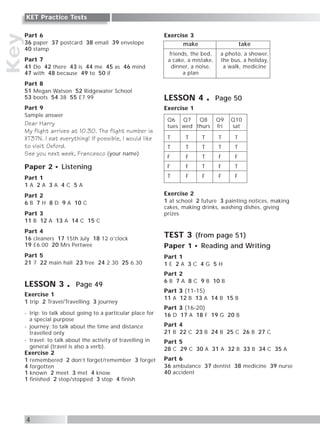 Part 6
36 paper 37 postcard 38 email 39 envelope
40 stamp
Part 7
41 Do 42 there 43 is 44 me 45 as 46 mind
47 with 48 because 49 to 50 if
Part 8
51 Megan Watson 52 Ridgewater School
53 boots 54 38 55 £7.99
Part 9
Sample answer
Dear Harry
My flight arrives at 10.30. The flight number is
XT37N. I eat everything! If possible, I would like
to visit Oxford.
See you next week, Francesco (your name)
Paper 2 Listening
Part 1
1 A 2 A 3 A 4 C 5 A
Part 2
6 B 7 H 8 D 9 A 10 C
Part 3
11 B 12 A 13 A 14 C 15 C
Part 4
16 cleaners 17 15th July 18 12 o’clock
19 £6.00 20 Mrs Pertwee
Part 5
21 7 22 main hall 23 free 24 2.30 25 6.30
LESSON 3 Page 49
Exercise 1
1 trip 2 Travel/Travelling 3 journey
- trip: to talk about going to a particular place for
a special purpose
- journey: to talk about the time and distance
travelled only
- travel: to talk about the activity of travelling in
general (travel is also a verb).
Exercise 2
1 remembered 2 don’t forget/remember 3 forget
4 forgotten
1 known 2 meet 3 met 4 know
1 finished 2 stop/stopped 3 stop 4 finish
Exercise 3
LESSON 4 Page 50
Exercise 1
Exercise 2
1 at school 2 future 3 painting notices, making
cakes, making drinks, washing dishes, giving
prizes
TEST 3 (from page 51)
Paper 1 Reading and Writing
Part 1
1 E 2 A 3 C 4 G 5 H
Part 2
6 B 7 A 8 C 9 B 10 B
Part 3 (11-15)
11 A 12 B 13 A 14 B 15 B
Part 3 (16-20)
16 D 17 A 18 F 19 G 20 B
Part 4
21 B 22 C 23 B 24 B 25 C 26 B 27 C
Part 5
28 C 29 C 30 A 31 A 32 B 33 B 34 C 35 A
Part 6
36 ambulance 37 dentist 38 medicine 39 nurse
40 accident
Key
4
KET Practice Tests
make
friends, the bed,
a cake, a mistake,
dinner, a noise,
a plan
take
a photo, a shower,
the bus, a holiday,
a walk, medicine
Q6 Q7 Q8 Q9 Q10
tues wed thurs fri sat
T T T T T
T T T T T
F F T F F
F F T F T
T F F F F
 