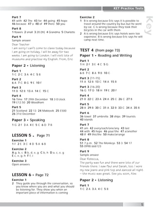 Key
Part 7
41 with 42 The 43 for 44 going 45 hope
46 because 47 a 48 of 49 there 50 you
Part 8
1 flowers 2 small 3 20 (th) 4 Grandma 5 Charlotte
Part 9
Sample answer
Dear Teacher
I am sorry I can’t come to class today because
I am going on holiday. I will be away for two
weeks. I am going to London. I will visit lots of
museums and practise my English. From, Eric
Paper 2 Listening
Part 1
1 C 2 C 3 A 4 C 5 B
Part 2
6 A 7 C 8 G 9 E 10 F
Part 3
11 B 12 B 13 A 14 C 15 C
Part 4
16 Time 17 29th December 18 3 0’clock
19 £12.50 20 Woodham
Part 5
21 Scotland 22 13 24 Makkovik 25 £500
26 31st December
Paper 3 Speaking
1 G 2 F 3 A 4 E 5 C 6 D 7 B
LESSON 5 Page 71
Exercise 1
1 F 2 E 3 C 4 D 5 A 6 B
Exercise 2
A g, b, c B b, d, e, g C b, h D a, c, e, g
E c, e, g, h F f, i
Exercise 3
Open answers
LESSON 6 Page 72
Exercise 1
2 They guide you through the conversation, so
you know where you are and what you should
be listening for. They show you when an
important piece of information is coming
Exercise 2
1 B is wrong because Eric says it is possible to
travel around the country by bus but he went
by car. C is wrong because they took their
bicycles in the car with them.
2 A is wrong because Eric says hotels were too
expensive. B is wrong because Eric says he will
camp next time.
TEST 4 (from page 73)
Paper 1 Reading and Writing
Part 1
1 H 2 F 3 E 4 C 5 G
Part 2
6 B 7 C 8 A 9 B 10 C
Part 3 (11-15)
11 A 12 B 13 C 14 A 15 B
Part 3 (16-20)
16 G 17 D 18 H 19 E 20 F
Part 4
21 B 22 C 23 A 24 A 25 C 26 C 27 B
Part 5
28 A 29 B 30 C 31 A 32 B 33 C 34 A 35 B
Part 6
36 towel 37 umbrella 38 ships 39 tourists
40 islands
Part 7
41 am 42 every/each/one/any 43 last
44 with 45 hope 46 your/the 47 a/another
48 If 49 this/the 50 make/arrange
Part 8
51 7 p.m. 52 The Monkeys 53 3 54 17
55 0998 666123
Part 9
Sample answer
Dear Rebecca,
The party was fun and there were lots of our
friends there. I saw Paul and Sarah, too. I wore
my new jeans and pink top and danced all night
– the music was great. See you soon, Alex
Paper 2 Listening
Part 1
1 C 2 A 3 A 4 C 5 B
5
KET Practice Tests
 