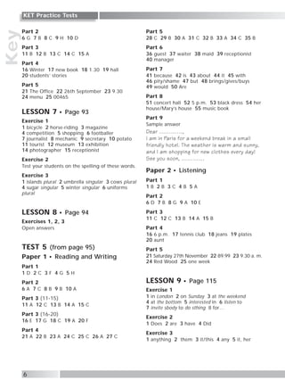 Key
6
KET Practice Tests
Part 2
6 G 7 B 8 C 9 H 10 D
Part 3
11 B 12 B 13 C 14 C 15 A
Part 4
16 Winter 17 new book 18 1.30 19 hall
20 students’ stories
Part 5
21 The Office 22 26th September 23 9.30
24 menu 25 00465
LESSON 7 Page 93
Exercise 1
1 bicycle 2 horse-riding 3 magazine
4 competition 5 shopping 6 footballer
7 journalist 8 mechanic 9 secretary 10 potato
11 tourist 12 museum 13 exhibition
14 photographer 15 receptionist
Exercise 2
Test your students on the spelling of these words.
Exercise 3
1 islands plural 2 umbrella singular 3 cows plural
4 sugar singular 5 winter singular 6 uniforms
plural
LESSON 8 Page 94
Exercises 1, 2, 3
Open answers
TEST 5 (from page 95)
Paper 1 Reading and Writing
Part 1
1 D 2 C 3 F 4 G 5 H
Part 2
6 A 7 C 8 B 9 B 10 A
Part 3 (11-15)
11 A 12 C 13 B 14 A 15 C
Part 3 (16-20)
16 E 17 G 18 C 19 A 20 F
Part 4
21 A 22 B 23 A 24 C 25 C 26 A 27 C
Part 5
28 C 29 B 30 A 31 C 32 B 33 A 34 C 35 B
Part 6
36 guest 37 waiter 38 maid 39 receptionist
40 manager
Part 7
41 because 42 is 43 about 44 it 45 with
46 pity/shame 47 but 48 brings/gives/buys
49 would 50 Are
Part 8
51 concert hall 52 5 p.m. 53 black dress 54 her
house/Mary’s house 55 music book
Part 9
Sample answer
Dear …………,
I am in Paris for a weekend break in a small
friendly hotel. The weather is warm and sunny,
and I am shopping for new clothes every day!
See you soon, …………
Paper 2 Listening
Part 1
1 B 2 B 3 C 4 B 5 A
Part 2
6 D 7 B 8 G 9 A 10 E
Part 3
11 C 12 C 13 B 14 A 15 B
Part 4
16 6 p.m. 17 tennis club 18 jeans 19 plates
20 aunt
Part 5
21 Saturday 27th November 22 89.99 23 9.30 a. m.
24 Red Wood 25 one week
LESSON 9 Page 115
Exercise 1
1 in London 2 on Sunday 3 at the weekend
4 at the bottom 5 interested in 6 listen to
7 invite sbody to do sthing 8 for…
Exercise 2
1 Does 2 are 3 have 4 Did
Exercise 3
1 anything 2 them 3 it/this 4 any 5 it, her
 