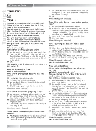 Tapescript
8
KET Practice Tests
Tapescript
TEST 1
This is the Key English Test Listening Paper.
There are five parts to the test: Parts One,
Two, Three, Four and Five.
We will now stop for a moment before we
start the test. Please ask any questions now
because you mustn’t speak during the test.
Look at the instructions for Part One.
You will hear five short conversations.
You will hear each conversation twice.
There is one question for each conversation.
For questions 1 to 5, put a tick under the
right answer.
Here is an example:
Which train are they going to catch?
M Are we going to catch the fast train tomorrow?
F That’s the 10.15, isn’t it? I think that will get us
there too late. We’ll have to take the one at 9
o’clock because we need to be there by 10.45
at the latest.
M OK.
The answer is the 9 o’clock train, so there is a
tick in box A.
Now we are ready to start.
Look at question One.
One: Which photograph does the man like
most?
M I really like these photographs.
F Yes. I love the one of the flowers.
M Me too, but I think my favourite is the one of
the mountains.
F Oh, I thought you would like the sea best.
Now listen again. (Repeat)
Two: Which class is the girl going to do?
M Are you going to do your art class again this year?
F Art is on Monday, which is when the new dance
class starts, and all my friends are doing that.
M And you want to be with them. Do they do
singing as well?
F I hope not – my music teacher at school says I
can’t sing at all!
Now listen again. (Repeat)
Three: What main course does the woman
choose?
F What special dishes have you got this evening?
M There’s grilled fish, grilled chicken and steak.
The steak is very good.
F Yes. I had the steak the last time I was here. I’m
having fish to start with, so I think I’ll have the
chicken for a change.
M OK.
Now listen again. (Repeat)
Four: Where did the boy come in the running
race?
F Did you win the running race again?
M Jack was in front of me all the way until the last
10 metres. I just passed the finishing line about
a second before him. The person in third place
came in a long way behind.
F It was a hard race then. You must be tired.
M Yes, really tired.
Now listen again. (Repeat)
Five: How long has the girl’s father been
away?
M When does your dad get back from his
business trip? He’s been away for a long time.
F Yes. It’s three weeks now. He won’t be back for
another two weeks.
M That is a long time. More than a month.
F I know, but I talk to him every day on the phone.
Now listen again. (Repeat)
This is the end of Part One.
Now look at Part Two.
Listen to Jack telling his mother about his
day trip.
What did he do at each time?
For questions 6 to 10, write a letter A to H
next to each time.
You will hear the conversation twice.
F What time did you leave this morning Jack? I
didn’t hear you go.
M We caught the early train at 9 o’clock to get
there before 11 o’clock when the museum
opens. If you don’t get there then you have to
wait for ages.
F Did you stay there all morning?
M Yes. We had lunch there too. It was raining at
12 and we were very hungry so we didn’t go
for a picnic in the park, we ate in the café.
F Did you go shopping after that?
M Yes but at 2 o’clock we were tired so we went
to see a film. That finished at 3.45 so at 4
o’clock we went on the river trip.
F You did do a lot! I expect you are very hungry
now.
M Not really. At 6 o’clock we were near Park
Street so we went to see Grandma. She was
having supper so we had lots to eat with her.
Now listen again. (Repeat)
This is the end of Part Two.
CD 1
2
 