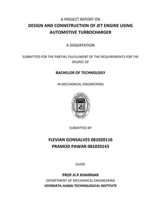 A PROJECT REPORT ON
DESIGN AND CONNSTRUCTION OF JET ENGINE USING
AUTOMOTIVE TURBOCHARGER
A DISSERTATION
SUBMITTED FOR THE PARTIAL FULFILLMENT OF THE REQUIREMENTS FOR THE
DEGREE OF
BACHELOR OF TECHNOLOGY
IN MECHANICAL ENGINEERING
SUBMITTED BY
FLEVIAN GONSALVES 081020116
PRAMOD PAWAR 081020143
GUIDE
PROF.H.P.KHAIRNAR
DEPARTMENT OF MECHANICAL ENGINEERING
VEERMATA JIJABAI TECHNOLOGICAL INSTITUTE
 