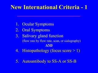 New International Criteria - 1 1.  Ocular Symptoms 2.  Oral Symptoms 3.  Salivary gland function  (flow rate by flow rate, scan, or sialography) AND 4.  Histopathology (focus score  > 1)   5.  Autoantibody to SS-A or SS-B 