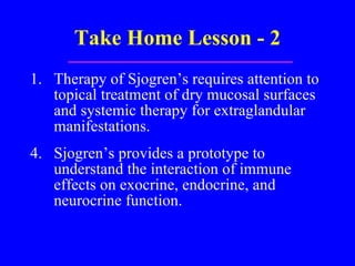 Take Home Lesson - 2 Therapy of Sjogren’s requires attention to topical treatment of dry mucosal surfaces and systemic therapy for extraglandular manifestations. 4. Sjogren’s provides a prototype to understand the interaction of immune effects on exocrine, endocrine, and neurocrine function. 