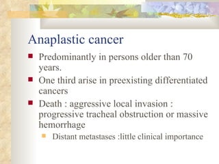 Anaplastic cancer  Predominantly in persons older than 70 years. One third arise in preexisting differentiated cancers  Death : aggressive local invasion : progressive tracheal obstruction or massive hemorrhage  Distant metastases :little clinical importance  