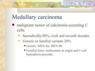 Medullary carcinoma  malignant tumor of calcitonin-secreting C cells  Sporadically:80%, sixth and seventh decades  Genetic or familial variants 20% Genetic :MEN IIa, MEN IIb  Familial form: multicentric in origin and C-cell hyperplasia precedes  