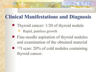 Clinical Manifestations and Diagnosis   Thyroid cancer: 1/20 of thyroid nodule Rapid, painless growth Fine-needle aspiration of thyroid nodules and examination of the obtained material 123 I scan: 20% of cold nodules containing thyroid cancer. 