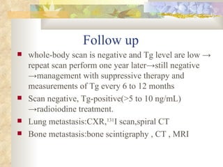Follow up  whole-body scan is negative and Tg level are low  ->  repeat scan perform one year later ->still negative ->management with suppressive therapy and measurements of Tg every 6 to 12 months Scan negative, Tg-positive(>5 to 10 ng/mL)  ->radioiodine treatment. Lung metastasis:CXR, 131 I scan,spiral CT  Bone metastasis:bone scintigraphy , CT , MRI  