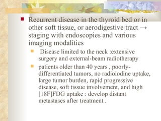 Recurrent disease in the thyroid bed or in other soft tissue, or aerodigestive tract  ->  staging with endoscopies and various imaging modalities Disease limited to the neck :extensive surgery and external-beam radiotherapy  patients older than 40 years , poorly-differentiated tumors, no radioiodine uptake, large tumor burden, rapid progressive disease, soft tissue involvement, and high [18F]FDG uptake : develop distant metastases after treatment . 