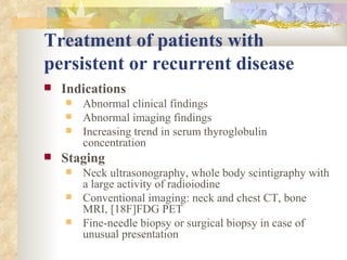 Treatment of patients with persistent or recurrent disease Indications   Abnormal clinical findings Abnormal imaging findings Increasing trend in serum thyroglobulin concentration Staging   Neck ultrasonography, whole body scintigraphy with a large activity of radioiodine Conventional imaging: neck and chest CT, bone MRI, [18F]FDG PET Fine-needle biopsy or surgical biopsy in case of unusual presentation 