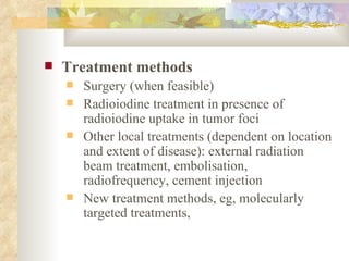 Treatment methods Surgery (when feasible) Radioiodine treatment in presence of radioiodine uptake in tumor foci Other local treatments (dependent on location and extent of disease): external radiation beam treatment, embolisation, radiofrequency, cement injection New treatment methods, eg, molecularly targeted treatments, 