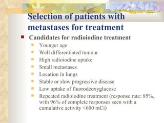 Selection of patients with    metastases for treatment   Candidates for radioiodine treatment Younger age Well differentiated tumour High radioiodine uptake Small metastases Location in lungs Stable or slow progressive disease Low uptake of fluorodeoxyglucose Repeated radioiodine treatment (response rate: 85%, with 96% of complete responses seen with a cumulative activity <600 mCi) 