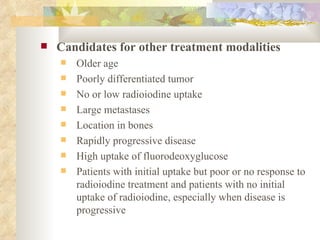Candidates for other treatment modalities Older age Poorly differentiated tumor No or low radioiodine uptake Large metastases Location in bones Rapidly progressive disease High uptake of fluorodeoxyglucose Patients with initial uptake but poor or no response to radioiodine treatment and patients with no initial uptake of radioiodine, especially when disease is progressive  