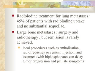 Radioiodine treatment for lung metastases : 45% of patients with radioiodine uptake and no substantial sequellae. Large bone metastases : surgery and radiotherapy , but remission is rarely achieved. local procedures such as embolisation, radiofrequency or cement injection, and treatment with biphosphonates can delay tumor progression and palliate symptoms  