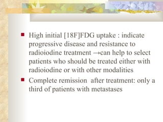 High initial [18F]FDG uptake : indicate progressive disease and resistance to radioiodine treatment  -> can help to select patients who should be treated either with radioiodine or with other modalities  Complete remission  after treatment: only a third of patients with metastases  