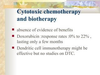 Cytotoxic chemotherapy    and biotherapy  absence of evidence of benefits Doxorubicin :response rates :0% to 22% , lasting only a few months  Dendritic cell immunotherapy might be effective but no studies on DTC. 