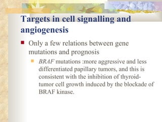 Targets in cell signalling and angiogenesis Only a few relations between gene mutations and prognosis  BRAF  mutations :more aggressive and less differentiated papillary tumors, and this is consistent with the inhibition of thyroid-tumor cell growth induced by the blockade of BRAF kinase.  