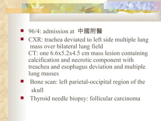 96/4: admission at  中國附醫 CXR: trachea deviated to left side multiple lung  mass over bilateral lung field CT: one 6.6x5.2x4.5 cm mass lesion containing calcification and necrotic component with treachea and esophagus deviation and multiple lung masses Bone scan: left parietal-occipital region of the  skull Thyroid needle biopsy: follicular carcinoma  