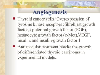 Angiogenesis Thyroid cancer cells :Overexpression of tyrosine kinase receptors :fibroblast growth factor, epidermal growth factor (EGF), hepatocyte growth factor (c-Met),VEGF, insulin, and insulin-growth factor 1  Antivascular treatment blocks the growth of differentiated thyroid carcinoma in experimental models.  