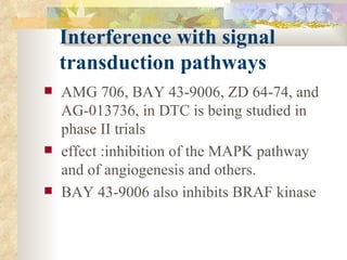 Interference with signal    transduction pathways   AMG 706, BAY 43-9006, ZD 64-74, and AG-013736, in DTC is being studied in phase II trials  effect :inhibition of the MAPK pathway and of angiogenesis and others.  BAY 43-9006 also inhibits BRAF kinase  