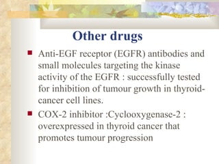 Other drugs   Anti-EGF receptor (EGFR) antibodies and small molecules targeting the kinase activity of the EGFR : successfully tested for inhibition of tumour growth in thyroid-cancer cell lines.  COX-2 inhibitor :Cyclooxygenase-2 : overexpressed in thyroid cancer that promotes tumour progression  