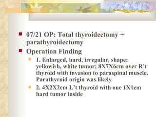 07/21   OP: Total thyroidectomy + parathyroidectomy Operation Finding 1. Enlarged, hard, irregular, shape; yellowish, white tumor; 8X7X6cm over R’t thyroid with invasion to paraspinal muscle. Parathyroid origin was likely 2. 4X2X2cm L’t thyroid with one 1X1cm hard tumor inside 