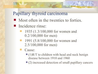 Papillary thyroid carcinoma   Most often in the twenties to forties.  Incidence rinse: 1935 (1.3/100,000 for women and 0.2/100,000 for men)  1991 (5.8/100,000 for women and 2.5/100,000 for men)  Cause: (1)R/T to children with head and neck benign disease between 1910 and 1960  (2) increased detection of small papillary cancers  