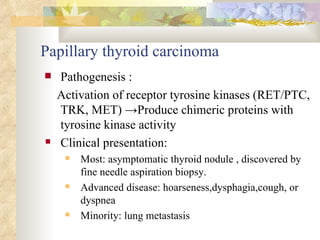 Papillary thyroid carcinoma Pathogenesis : Activation of receptor tyrosine kinases (RET/PTC, TRK, MET)  -> Produce chimeric proteins with tyrosine kinase activity Clinical presentation:  Most: asymptomatic thyroid nodule , discovered by fine needle aspiration biopsy. Advanced disease: hoarseness,dysphagia,cough, or dyspnea Minority: lung metastasis 