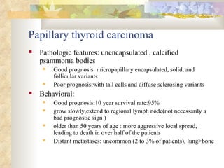 Papillary thyroid carcinoma Pathologic features: unencapsulated , calcified psammoma bodies Good prognosis: micropapillary encapsulated, solid, and follicular variants  Poor prognosis:with tall cells and diffuse sclerosing variants  Behavioral: Good prognosis:10 year survival rate:95% grow slowly,extend to regional lymph node(not necessarily a bad prognostic sign ) older than 50 years of age : more aggressive local spread, leading to death in over half of the patients  Distant metastases: uncommon (2 to 3% of patients), lung>bone  