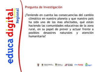 Pregunta de Investigación

¿Teniendo en cuenta las consecuencias del cambio
   climático en nuestro planeta y que nuestro país
   ha sido uno de los mas afectados, qué están
   haciendo las comunidades educativas de la zona
   rural, en su papel de prever y actuar frente a
   posibles desastres naturales y atención
   humanitaria?
 