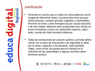Justificación

   Teniendo en cuenta que en todos los sitios podemos correr
    riesgos de diferentes clases, la prevención evita que por
    fallas humanas, sucedan grandes tragedias y calamidades.
    Prevenir es evitar y ante emergencias por causas naturales
    o de otra índole, debemos estar preparados para actuar en
    forma inmediata y evitar así catástrofes mayores, sobre
    todo, cuando de vidas humanas hablamos.


   Todas las instituciones de carácter publico o privada deben
    contar con un plan de evacuación y de seguridad se debe
    por lo tanto, capacitar a las personas sobre posibles
    riegos, como evitar las pautas para el manejo en el
    momento de las calamidades y algunas nociones sobre
    primeros auxilios.
 
