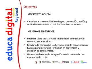Objetivos

     OBEJETIVOS GENERAL
 
   Capacitar a la comunidad en riesgos, prevención, acción y
    actitudes frente a unos posibles desastres naturales.


     OBJETIVOS ESPECIFICOS.
 
   Informar sobre las clases de calamidades ambientales y
    como actuar ante ellas. 
   Brindar a la comunidad las herramientas de conocimientos
    básicos para lograr una formación en prevención y
    atención de emergencias.
   Generar ambientes de integración con la comunidad en
    momentos de crisis.
 