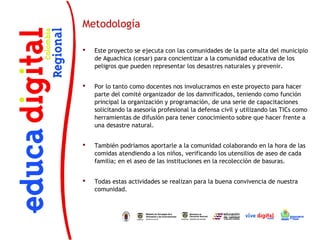 Metodología

   Este proyecto se ejecuta con las comunidades de la parte alta del municipio
    de Aguachica (cesar) para concientizar a la comunidad educativa de los
    peligros que pueden representar los desastres naturales y prevenir.
 
   Por lo tanto como docentes nos involucramos en este proyecto para hacer
    parte del comité organizador de los damnificados, teniendo como función
    principal la organización y programación, de una serie de capacitaciones
    solicitando la asesoría profesional la defensa civil y utilizando las TICs como
    herramientas de difusión para tener conocimiento sobre que hacer frente a
    una desastre natural.
 
   También podríamos aportarle a la comunidad colaborando en la hora de las
    comidas atendiendo a los niños, verificando los utensilios de aseo de cada
    familia; en el aseo de las instituciones en la recolección de basuras.
 
   Todas estas actividades se realizan para la buena convivencia de nuestra
    comunidad.


 


 
 