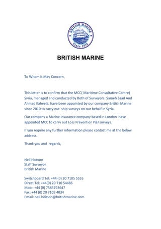 BRITISH MARINE
To Whom It May Concern,
This letter is to confirm that the MCC( Maritime Consultative Centre)
Syria, managed and conducted by Both of Surveyors: Sameh Saad And
Ahmad Kaheela, have been appointed by our company British Marine
since 2010 to carry out ship surveys on our behalf in Syria.
Our company a Marine Insurance company based in London have
appointed MCC to carry out Loss Prevention P&I surveys.
If you require any further information please contact me at the below
address.
Thank you and regards,
Neil Hobson
Staff Surveyor
British Marine
Switchboard Tel: +44 (0) 20 7105 5555
Direct Tel: +44(0) 20 710 54486
Mob : +44 (0) 7585793647
Fax: +44 (0) 20 7105 4034
Email: neil.hobson@britishmarine.com
 