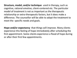Hope and/or expectancy that things will improve. Many clients
experience this feeling of hope immediately after scheduling the
first appointment. Some clients experience a flood of hope during
or after their first few appointments.
Structure, model, and/or technique used in therapy, such as
cognitive, rational emotive, client-centered etc. The particular
model of treatment is not as important as the therapeutic
relationship or extra-therapeutic factors, but it does make a
difference. The counsellor will be able to adapt the treatment to
meet the specific needs and goals.
 