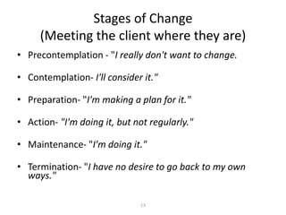13
Stages of Change
(Meeting the client where they are)
• Precontemplation - "I really don't want to change.
• Contemplation- I'll consider it."
• Preparation- "I'm making a plan for it."
• Action- "I'm doing it, but not regularly."
• Maintenance- "I'm doing it."
• Termination- "I have no desire to go back to my own
ways."
 