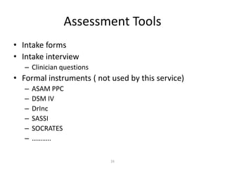 16
Assessment Tools
• Intake forms
• Intake interview
– Clinician questions
• Formal instruments ( not used by this service)
– ASAM PPC
– DSM IV
– DrInc
– SASSI
– SOCRATES
– ………..
 