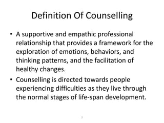 2
Definition Of Counselling
• A supportive and empathic professional
relationship that provides a framework for the
exploration of emotions, behaviors, and
thinking patterns, and the facilitation of
healthy changes.
• Counselling is directed towards people
experiencing difficulties as they live through
the normal stages of life-span development.
 