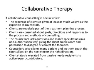 22
Collaborative Therapy
A collaborative counselling is one in which:
• The expertise of clients is given at least as much weight as the
expertise of counsellors.
• Clients are regularly part of the treatment planning process.
• Clients are consulted about goals, directions and responses to
the process and methods of counselling.
• The counsellors asks questions and makes speculations in a
non-authoritarian way, giving the client ample room and
permission to disagree or correct the therapist.
• Counsellors give clients many options and let them coach the
counsellors on the next step or the right direction.
• Client status is elevated from passive needy recipients to
active expert contributors.
 